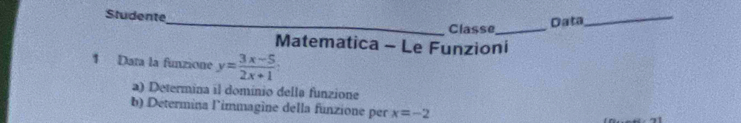 Studente 
_Classe_ Data 
_ 
Matematica - Le Funzioni 
1 Data la funzione y= (3x-5)/2x+1 
a) Determina il domínio della funzione 
b) Determina limmagine della funzione per x=-2