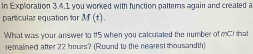 In Exploration 3.4.1 you worked with function patterns again and created a 
particular equation for M(t). 
What was your answer to #5 when you calculated the number of mCi that 
remained after 22 hours? (Round to the nearest thousandth)