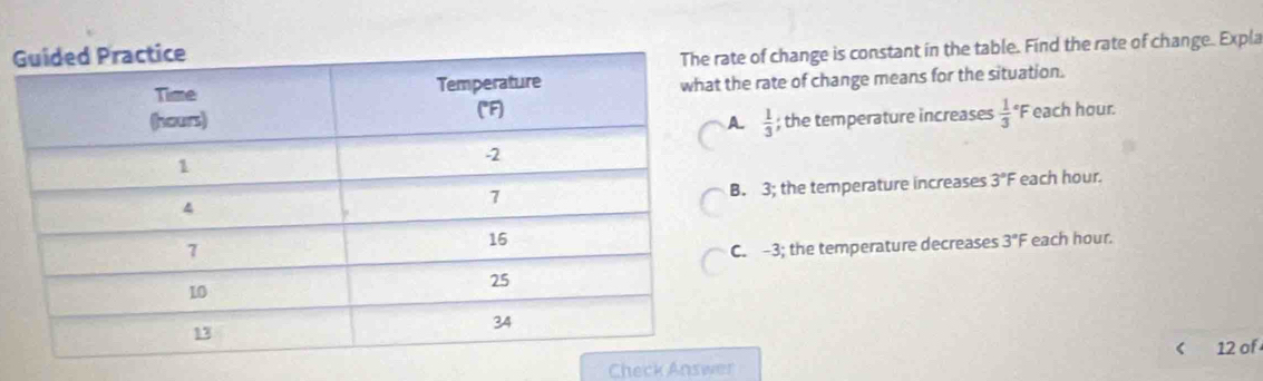 of change is constant in the table. Find the rate of change. Expla
e rate of change means for the situation.
 1/3 ; the temperature increases  1/3  *F each hour.. 3; the temperature increases 3°F each hour.. -3; the temperature decreases 3°F each hour.
< 12 of
Check Answer