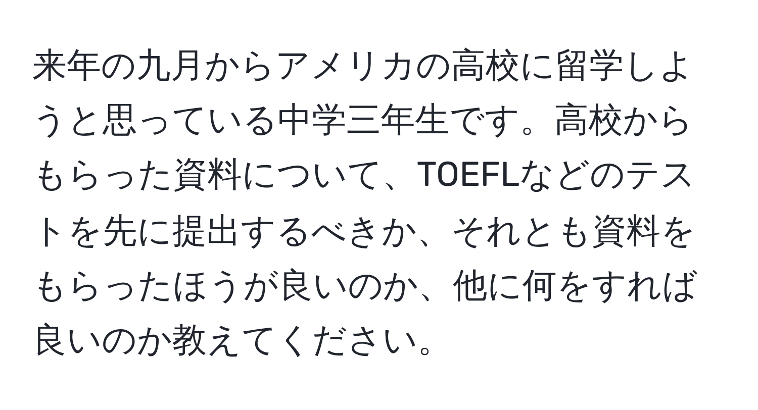 来年の九月からアメリカの高校に留学しようと思っている中学三年生です。高校からもらった資料について、TOEFLなどのテストを先に提出するべきか、それとも資料をもらったほうが良いのか、他に何をすれば良いのか教えてください。