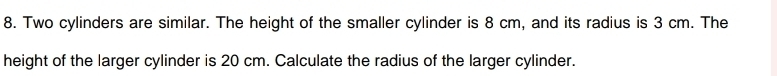 Two cylinders are similar. The height of the smaller cylinder is 8 cm, and its radius is 3 cm. The 
height of the larger cylinder is 20 cm. Calculate the radius of the larger cylinder.