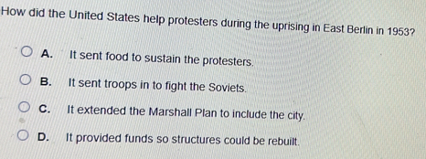 How did the United States help protesters during the uprising in East Berlin in 1953?
A. It sent food to sustain the protesters.
B. It sent troops in to fight the Soviets.
C. It extended the Marshall Plan to include the city.
D. It provided funds so structures could be rebuilt.