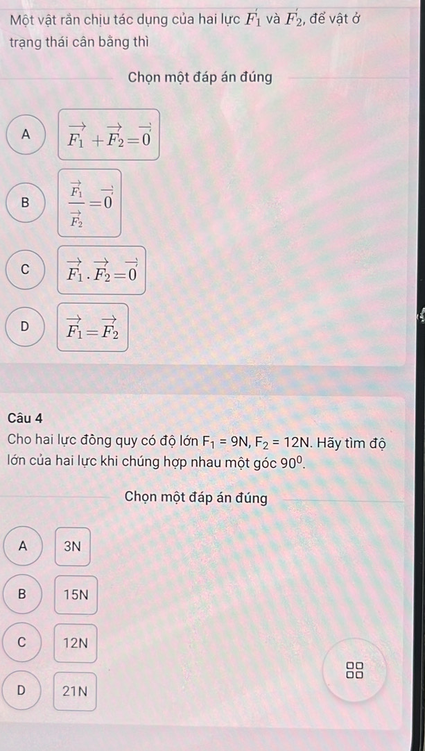 Một vật rần chịu tác dụng của hai lực F_1' và F_2' , để vật ở
trạng thái cân bằng thì
Chọn một đáp án đúng
A vector F_1+vector F_2=vector 0
B frac vector F_1vector F_2=vector 0
C vector F_1· vector F_2=vector 0
D vector F_1=vector F_2
Câu 4
Cho hai lực đồng quy có độ lớn F_1=9N, F_2=12N. Hãy tìm độ
lớn của hai lực khi chúng hợp nhau một góc 90^0. 
Chọn một đáp án đúng
A 3N
B 15N
C 12N
□□
n
D 21N