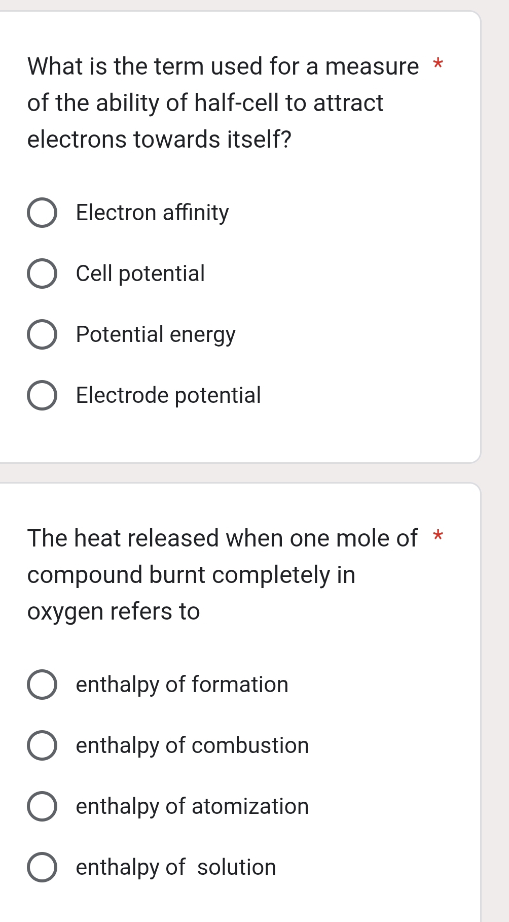 What is the term used for a measure *
of the ability of half-cell to attract
electrons towards itself?
Electron affinity
Cell potential
Potential energy
Electrode potential
The heat released when one mole of *
compound burnt completely in
oxygen refers to
enthalpy of formation
enthalpy of combustion
enthalpy of atomization
enthalpy of solution