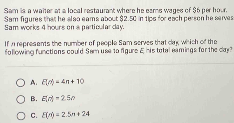 Sam is a waiter at a local restaurant where he earns wages of $6 per hour.
Sam figures that he also earns about $2.50 in tips for each person he serves
Sam works 4 hours on a particular day.
If n represents the number of people Sam serves that day, which of the
following functions could Sam use to figure E, his total earnings for the day?
A. E(n)=4n+10
B. E(n)=2.5n
C. E(n)=2.5n+24