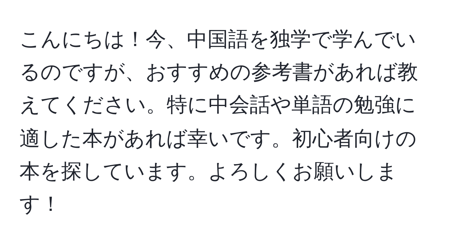 こんにちは！今、中国語を独学で学んでいるのですが、おすすめの参考書があれば教えてください。特に中会話や単語の勉強に適した本があれば幸いです。初心者向けの本を探しています。よろしくお願いします！