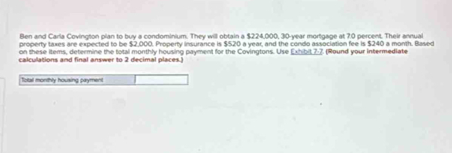 Ben and Carla Covington plan to buy a condominium. They will obtain a $224,000, 30-year mortgage at 7.0 percent. Their annual 
property taxes are expected to be $2,000. Property insurance is $520 a year, and the condo association fee is $240 a month. Based 
on these items, determine the total monthly housing payment for the Covingtons. Use Exhibit 7-7. (Round your intermediate 
calculations and final answer to 2 decimal places.) 
Total monthly housing payment