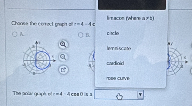 limacon (where a!= b)
Choose the correct graph of r=4-4 C
A. circle
B.
y
lemniscate
x
-8 cardioid
8
rose curve
The polar graph of r=4-4cos θ is a