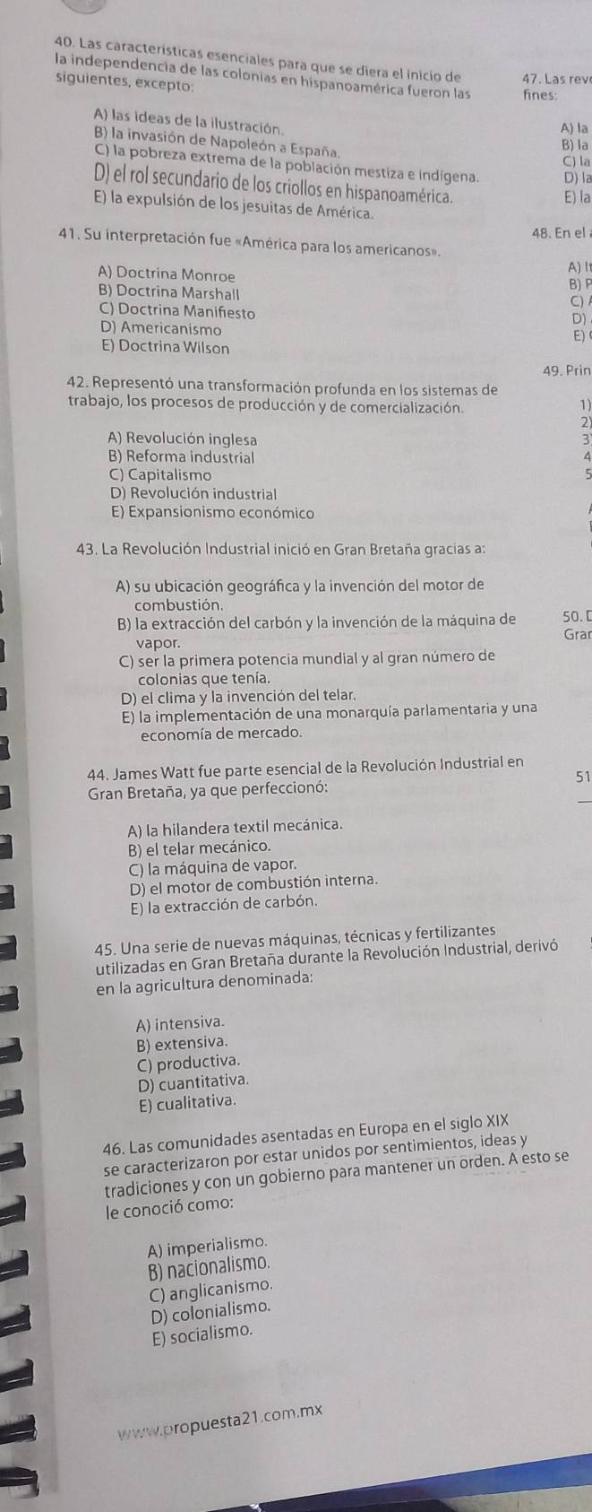 Las características esenciales para que se diera el inicio de 47. Las rev
la independencia de las colonias en hispanoamérica fueron las fines:
siguientes, excepto:
A) las ideas de la ilustración.
A) la
B) la invasión de Napoleón a España.
B) la
C) la
C) la pobreza extrema de la población mestiza e indígena. D) la
D) el rol secundario de los criollos en hispanoamérica.
E) la
E) la expulsión de los jesuitas de América.
48. En el
41. Su interpretación fue «América para los americanos». A)It
A) Doctrina Monroe
B) Doctrina Marshall B) P
C)
C) Doctrina Manifiesto
D)
D) Americanismo
E)
E) Doctrina Wilson
49. Prin
42. Representó una transformación profunda en los sistemas de
trabajo, los procesos de producción y de comercialización.
1)
2
A) Revolución inglesa
B) Reforma industrial
C) Capitalismo
D) Revolución industrial
E) Expansionismo económico
43. La Revolución Industrial inició en Gran Bretaña gracias a:
A) su ubicación geográfica y la invención del motor de
combustión.
B) la extracción del carbón y la invención de la máquina de 50. [
vapor. Grar
C) ser la primera potencia mundial y al gran número de
colonias que tenía.
D) el clima y la invención del telar.
E) la implementación de una monarquía parlamentaria y una
economía de mercado.
44. James Watt fue parte esencial de la Revolución Industrial en
51
_
Gran Bretaña, ya que perfeccionó:
A) la hilandera textil mecánica.
B) el telar mecánico.
C) la máquina de vapor.
D) el motor de combustión interna.
E) la extracción de carbón.
45. Una serie de nuevas máquinas, técnicas y fertilizantes
utilizadas en Gran Bretaña durante la Revolución Industrial, derivó
en la agricultura denominada:
A) intensiva.
B) extensiva.
C) productiva.
D) cuantitativa.
E) cualitativa.
46. Las comunidades asentadas en Europa en el siglo XIX
se caracterizaron por estar unidos por sentimientos, ideas y
tradiciones y con un gobierno para mantener un orden. A esto se
le conoció como:
A) imperialismo.
B) nacionalismo.
C) anglicanismo.
D) colonialismo.
E) socialismo.
www.propuesta21.com.mx