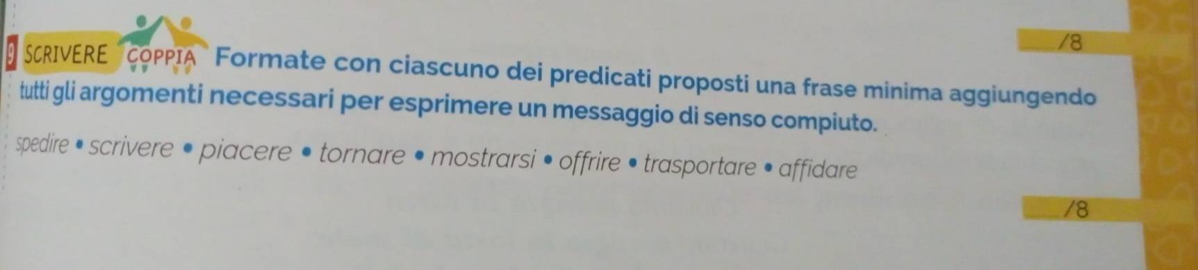 SCRIVERE COPPIA" Formate con ciascuno dei predicati proposti una frase minima aggiungendo 
tutti gli argomenti necessari per esprimere un messaggio di senso compiuto. 
spedire • scrivere • piacere • tornare • mostrarsi • offrire • trasportare • affidare 
/8