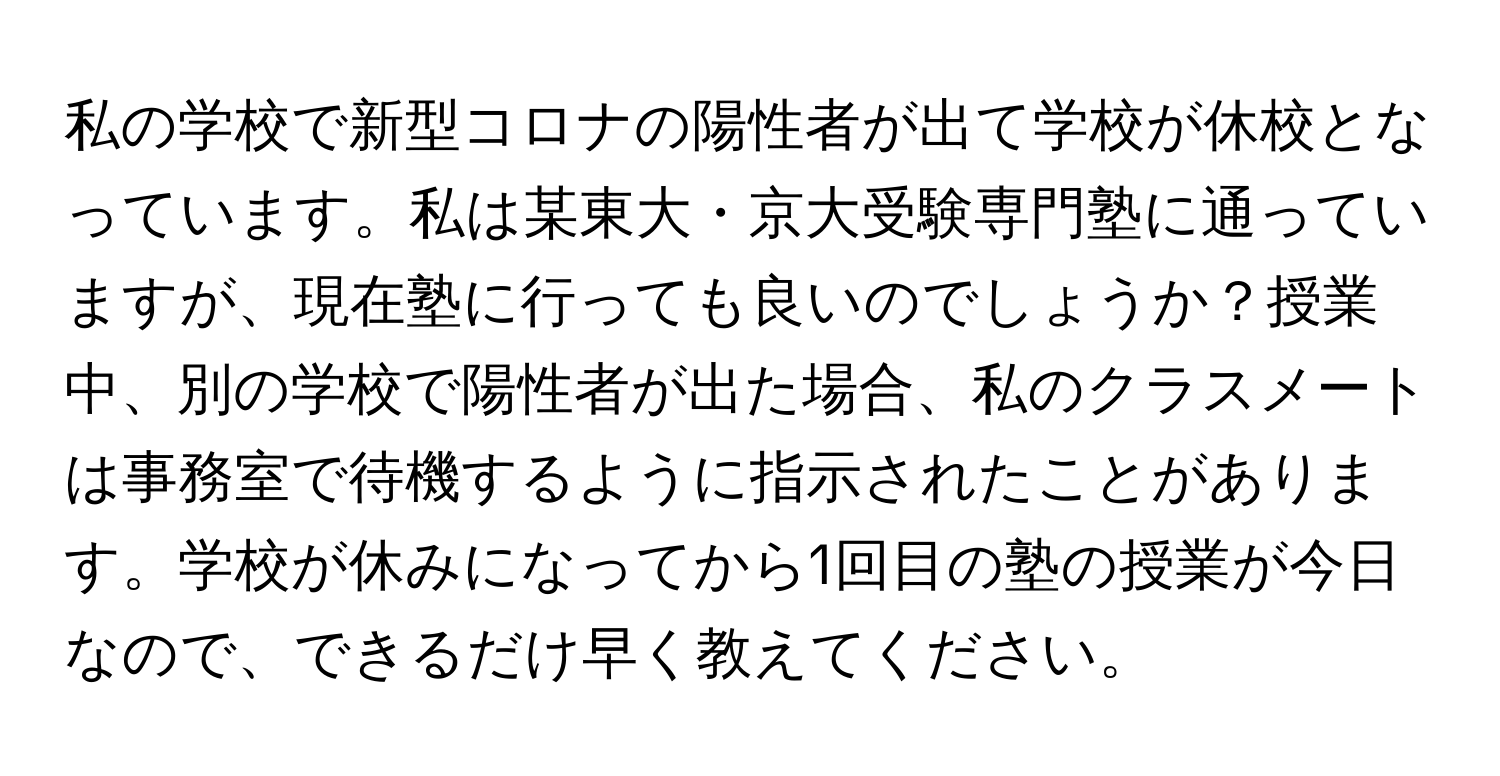 私の学校で新型コロナの陽性者が出て学校が休校となっています。私は某東大・京大受験専門塾に通っていますが、現在塾に行っても良いのでしょうか？授業中、別の学校で陽性者が出た場合、私のクラスメートは事務室で待機するように指示されたことがあります。学校が休みになってから1回目の塾の授業が今日なので、できるだけ早く教えてください。