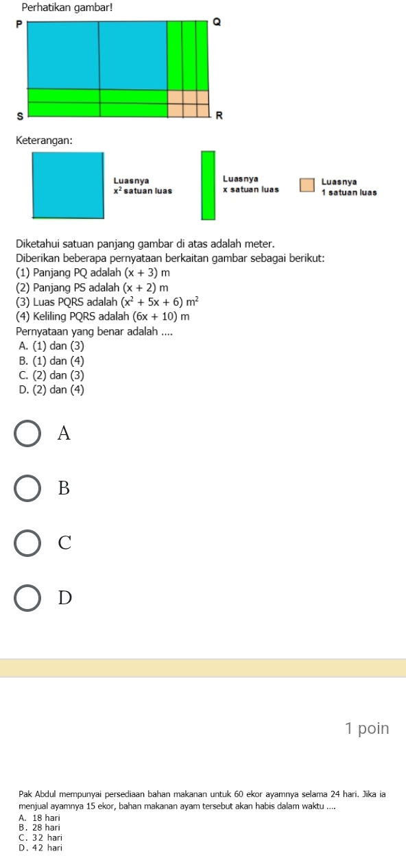 Perhatikan gambar!
P
Q
s
R
Keterangan:
Luasnya Luasnya Luasnya
x^2 satuan luas x satuan luas 1 satuan luas
Diketahui satuan panjang gambar di atas adalah meter.
Diberikan beberapa pernyataan berkaitan gambar sebagai berikut:
(1) Panjang PQ adalah (x+3)m
(2) Panjang PS adalah (x+2)m
(3) Luas PQRS adalah (x^2+5x+6)m^2
(4) Keliling PQRS adalah (6x+10)m
Pernyataan yang benar adalah ....
A. (1) dan (3)
B. (1) dan (4)
C. (2) dan (3)
D. (2) dan (4)
A
B
C
D
1 poin
Pak Abdul mempunyai persediaan bahan makanan untuk 60 ekor ayamnya selama 24 hari. Jika ia
menjual ayamnya 15 ekor, bahan makanan ayam tersebut akan habis dalam waktu ....
A. 18 hari
B. 28 hari
C. 32 hari
D. 42 hari