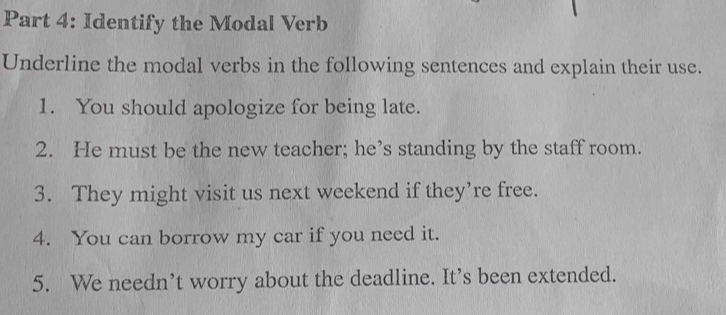 Identify the Modal Verb 
Underline the modal verbs in the following sentences and explain their use. 
1. You should apologize for being late. 
2. He must be the new teacher; he’s standing by the staff room. 
3. They might visit us next weekend if they’re free. 
4. You can borrow my car if you need it. 
5. We needn’t worry about the deadline. It’s been extended.