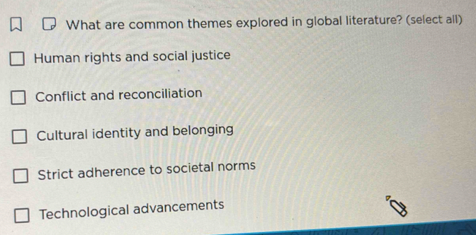 What are common themes explored in global literature? (select all)
Human rights and social justice
Conflict and reconciliation
Cultural identity and belonging
Strict adherence to societal norms
Technological advancements