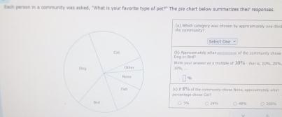 Each person in a community was asked, "What is your favorite type of pet?" The pie chart below summarizes their responses.
the cammunity ? (a] Which category was chosen by approximately one third
Select Cine
Dsg or birdi (b) Approxmately what gescentage of the cammunity cheas
10%, se yoar anier as a multiple of 10^2e-74H=π =2727
(c) I 8% of the communey chose Nose, aperesineately what
percentage chose Cat?
24% 48% 300%
3%