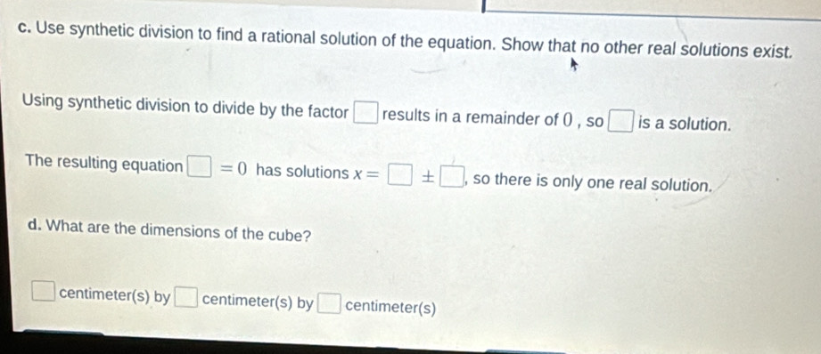 Use synthetic division to find a rational solution of the equation. Show that no other real solutions exist. 
Using synthetic division to divide by the factor □ results in a remainder of 0 , so □ is a solution. 
The resulting equation □ =0 has solutions x=□ ± □ , so there is only one real solution. 
d. What are the dimensions of the cube?
□ centimeter (s) by □ centimeter (s) by □ centimeter (s)