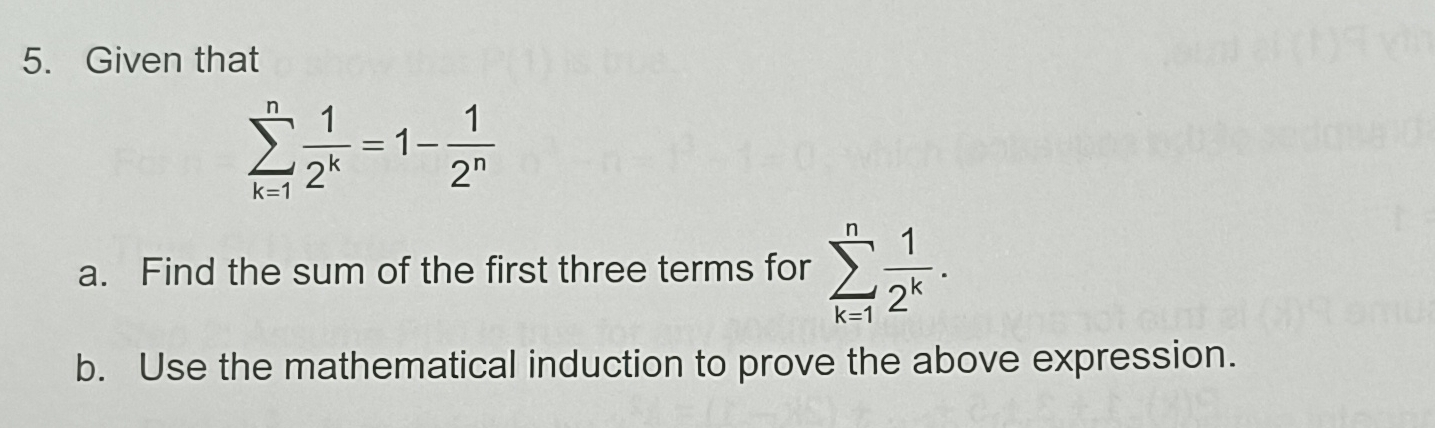 Given that
sumlimits _(k=1)^n 1/2^k =1- 1/2^n 
a. Find the sum of the first three terms for sumlimits _(k=1)^n 1/2^k . 
b. Use the mathematical induction to prove the above expression.