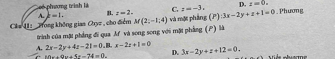 có phương trình là
B.
C. z=-3.
D. z=0.
A. z=1. z=2. 
Câu 11: Trong không gian Oxyz , cho điểm M(2;-1;4) và mặt phẳng (P) 3x-2y+z+1=0. Phương
trình của mặt phẳng đi qua M và song song với mặt phẳng (P) là
A. 2x-2y+4z-21=0. B. x-2z+1=0
D. 3x-2y+z+12=0.
C 10x+9y+5z-74=0. Viết phượng