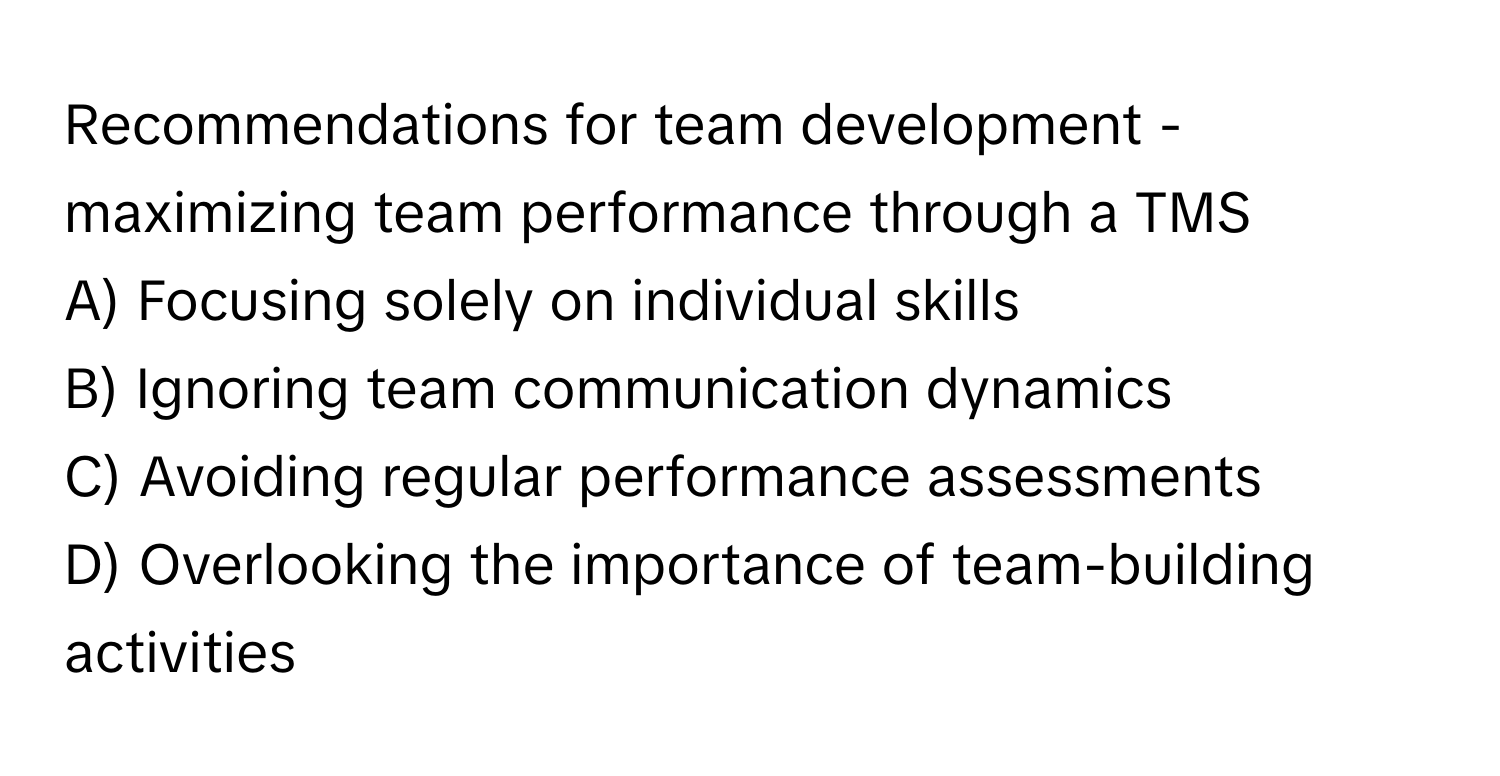 Recommendations for team development - maximizing team performance through a TMS

A) Focusing solely on individual skills
B) Ignoring team communication dynamics
C) Avoiding regular performance assessments
D) Overlooking the importance of team-building activities