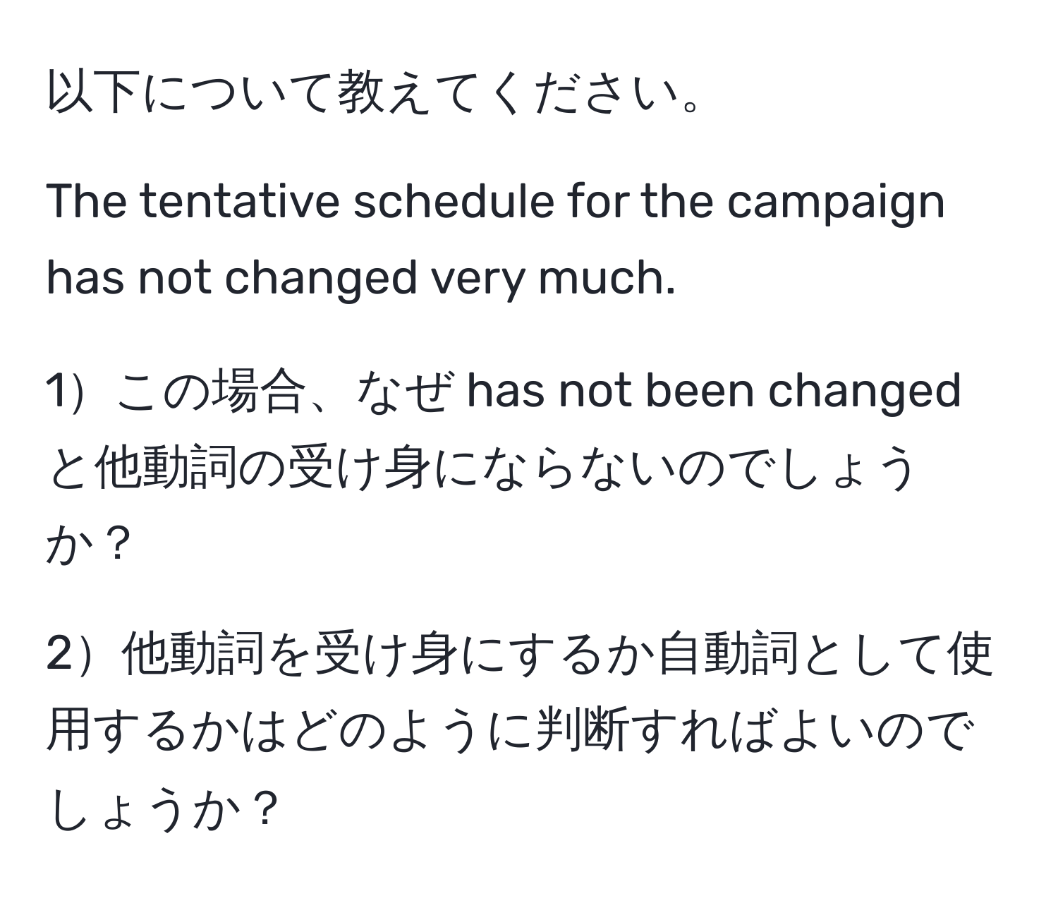 以下について教えてください。

The tentative schedule for the campaign has not changed very much.

1この場合、なぜ has not been changed と他動詞の受け身にならないのでしょうか？

2他動詞を受け身にするか自動詞として使用するかはどのように判断すればよいのでしょうか？