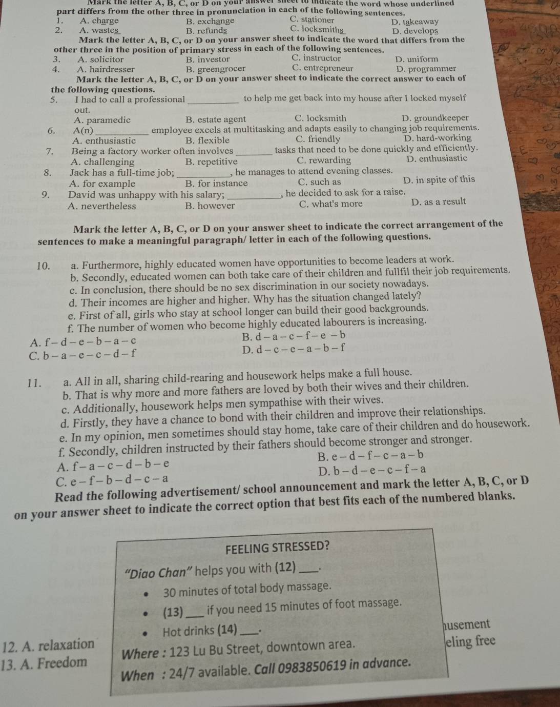 Mark the lefter A, B, C, or D on your answer sneet to indicate the word whose underlined
part differs from the other three in pronunciation in each of the following sentences.
1. A. charge B. exchange
C. stationer
2. A. wse_ B. refundg C. locksmiths D. takeaway D. develops
Mark the letter A, B, C, or D on your answer sheet to indicate the word that differs from the
other three in the position of primary stress in each of the following sentences.
3. A. solicitor B. investor C. instructor D. uniform
4. A. hairdresser B. greengrocer C. entrepreneur D. programmer
Mark the letter A, B, C, or D on your answer sheet to indicate the correct answer to each of
the following questions.
5. I had to call a professional_ to help me get back into my house after I locked myself
out.
A. paramedic B. estate agent C. locksmith D. groundkeeper
6. A(n) employee excels at multitasking and adapts easily to changing job requirements.
A. enthusiastic B. flexible C. friendly D. hard-working
7. Being a factory worker often involves_ tasks that need to be done quickly and efficiently.
A. challenging B. repetitive C. rewarding D. enthusiastic
8. Jack has a full-time job; _, he manages to attend evening classes.
A. for example B. for instance C. such as D. in spite of this
9. David was unhappy with his salary; _, he decided to ask for a raise.
A. nevertheless B. however C. what's more D. as a result
Mark the letter A, B, C, or D on your answer sheet to indicate the correct arrangement of the
sentences to make a meaningful paragraph/ letter in each of the following questions.
10. . a. Furthermore, highly educated women have opportunities to become leaders at work.
b. Secondly, educated women can both take care of their children and fullfil their job requirements.
c. In conclusion, there should be no sex discrimination in our society nowadays.
d. Their incomes are higher and higher. Why has the situation changed lately?
e. First of all, girls who stay at school longer can build their good backgrounds.
f. The number of women who become highly educated labourers is increasing.
A. f-d-e-b-a-c B. d-a-c-f-e-b
C. b-a-e-c-d-f D. d-c-e-a-b-f
11. a. All in all, sharing child-rearing and housework helps make a full house.
b. That is why more and more fathers are loved by both their wives and their children.
c. Additionally, housework helps men sympathise with their wives.
d. Firstly, they have a chance to bond with their children and improve their relationships.
e. In my opinion, men sometimes should stay home, take care of their children and do housework.
f. Secondly, children instructed by their fathers should become stronger and stronger.
B. e-d-f-c-a-b
A. f-a-c-d-b-e
D.
C. e-f-b-d-c-a b-d-e-c-f-a
Read the following advertisement/ school announcement and mark the letter A, B, C, or D
on your answer sheet to indicate the correct option that best fits each of the numbered blanks.
FEELING STRESSED?
“Diao Chan” helps you with (12)_ .
30 minutes of total body massage.
(13)_ if you need 15 minutes of foot massage.
Hot drinks (14) .
12. A. relaxation _husement
13. A. Freedom Where : 123 Lu Bu Street, downtown area. eling free
When : 24/7 available. Call 0983850619 in advance.