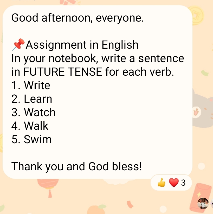 Good afternoon, everyone. 
Assignment in English 
In your notebook, write a sentence 
in FUTURE TENSE for each verb. 
1. Write 
2. Learn 
3. Watch 
4. Walk 
5. Swim 
Thank you and God bless! 
3