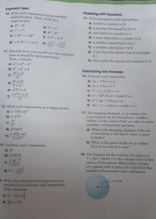 Exponent Laws
Modelling with Equations
10. Write each expression using repeated 15. Write an equation for each phrase.
multiplication. Then, write as a
single power. ə) double a number is 14
a) 8^6/ 8^4 b) 5^5/ 5^3 b) a number decreased by 6 is 5
c) 7^7/ 7^2 d) 4^8/ 4^5 c) one third of a number is 2
e) (-9)^7/ (-9)^6 f) 0.1^6/ 0.1^4 d) 1 more than triple a number is 8
g) (-0.3)^4/ (-0.3) h) ( 2/3 )^5/ ( 2/3 )^3 e) a number squared plus 3 is 7
f) a number cubed plus 1 is 9
11. Describe how you would use the exponent g) 2 less than the square root of a number
is 1
laws to simplify each expression.
Then, evaluate. h) three times the square of a number is 27
a) 4^3* 4^4/ 4^5
b) 8^7/ 8^7* 8 Substituting into Formulas
c)  (9^6* 9^3)/9^7  16. Evaluate each expression.
a) 2x-3 for x=4
d)  (6^5* 6^2)/6* 6^3  b) 3y+2 for y=7
e) (2^4)^2* 2^3 c) r^2-r+1 for r=6
d) a^2-2b^2
f) frac (3^2)^4* 3^33^8 for a=3 and b=1
e) p^2+2p-3 for p=4
f) 4x^2-y-2 for x=2 and y=1
12. Write each expression as a single power.
a) (-3)^2(-3)^5 17. The stopping distance, d, in metres, for
b) (-2^2)^4 a car is given by the formula d=0.008s^2,
where s is the speed of the car when it starts
c)  7^9/7^2  to brake, in kilometres per hour.
d) (4^3)(8^2) a) What is the stopping distance if the car
is travelling at 105 km/h when it starts
e) frac (-6^4)(-6^3)(-6^2)^3 to brake?
b) What is the speed of the car if it takes
13. Evaluate each expression. 51.2 m to come to a stop?
a) 8^3
18. The formula for the volume of a sphere is
b) (3^4)(2^5) , where V is the volume and r is the
V= 4/3 π r^3
radius of the sphere. What is the volume
c) ( 9^4/-3^4 )^0 of a sphere with a radius of 4 cm? Give the
d) 5^0-( 1/2 )^2 answer to the nearest cubic centimetre.
4. Write the calculator key sequence you
would use to evaluate each expression.
Then, evaluate.
a) (4-1)^2*  1/2 
b)  2/3 (3+3^2)