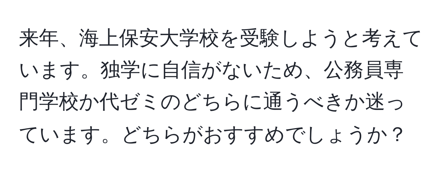 来年、海上保安大学校を受験しようと考えています。独学に自信がないため、公務員専門学校か代ゼミのどちらに通うべきか迷っています。どちらがおすすめでしょうか？