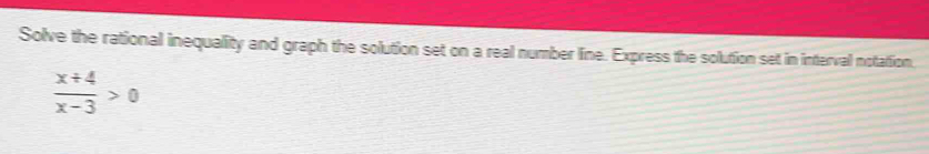 Solve the rational inequality and graph the solution set on a real number line. Express the solution set in interval notation.
 (x+4)/x-3 >0