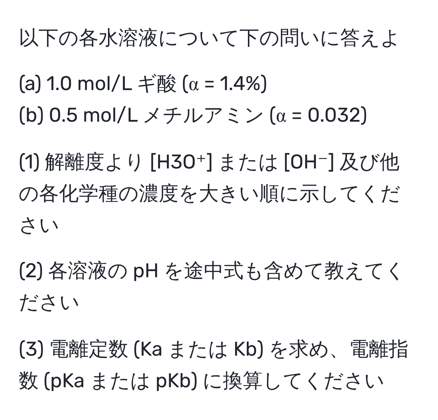 以下の各水溶液について下の問いに答えよ

(a) 1.0 mol/L ギ酸 (α = 1.4%)
(b) 0.5 mol/L メチルアミン (α = 0.032)

(1) 解離度より [H3O⁺] または [OH⁻] 及び他の各化学種の濃度を大きい順に示してください

(2) 各溶液の pH を途中式も含めて教えてください

(3) 電離定数 (Ka または Kb) を求め、電離指数 (pKa または pKb) に換算してください