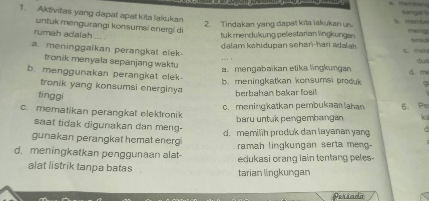 membang
sangat 1
1. Aktivitas yang dapat apat kita lakukan
2. Tindakan yang dapat kita lakukan un
b. membe
untuk mengurangi konsumsi energi di
rumah adalah ... .
tuk mendukung pelestarian lingkungan
mengr
sesul
dalam kehidupan sehari-hari adalah
a. meninggalkan perangkat elek-
c. mela
.. . dus
tronik menyala sepanjang waktu
a. mengabaikan etika lingkungan d. me
b. menggunakan perangkat elek-
b. meningkatkan konsumsi produk
9
tronik yang konsumsi energinya
tinggi
berbahan bakar fosil
c. meningkatkan pembukaan lahan 6. Pe
c. mematikan perangkat elektronik
baru untuk pengembangan ka
saat tidak digunakan dan meng-
d. memilih produk dan layanan yang
gunakan perangkat hemat energi
ramah lingkungan serta meng-
d. meningkatkan penggunaan alat-
edukasi orang lain tentang peles-
alat listrik tanpa batas
tarian lingkungan
Persada