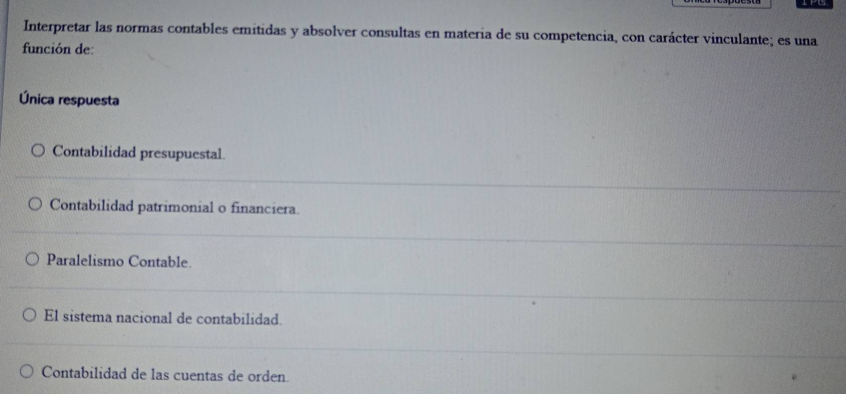 Interpretar las normas contables emitidas y absolver consultas en materia de su competencia, con carácter vinculante; es una
función de
Única respuesta
Contabilidad presupuestal
Contabilidad patrimonial o financiera.
Paralelismo Contable
El sistema nacional de contabilidad.
Contabilidad de las cuentas de orden.