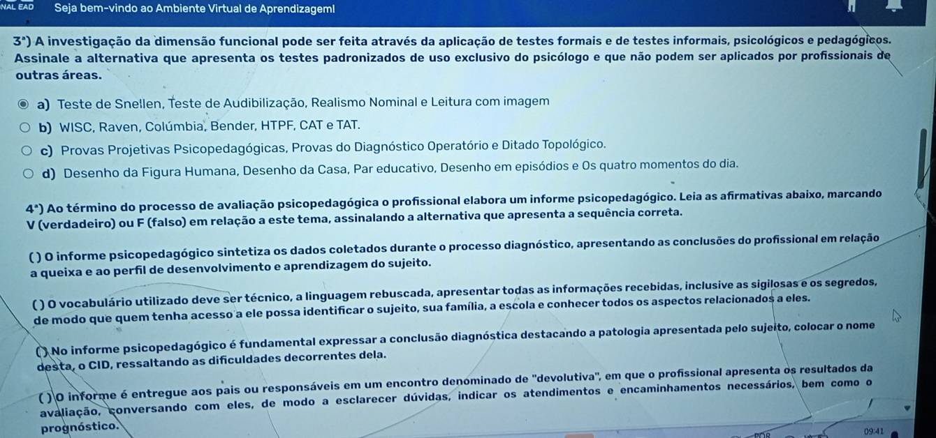 NAL EAD Seja bem-vindo ao Ambiente Virtual de AprendizagemI
3^a) A investigação da dimensão funcional pode ser feita através da aplicação de testes formais e de testes informais, psicológicos e pedagógicos.
Assinale a alternativa que apresenta os testes padronizados de uso exclusivo do psicólogo e que não podem ser aplicados por profissionais de
outras áreas.
a) Teste de Snellen, Teste de Audibilização, Realismo Nominal e Leitura com imagem
b) WISC, Raven, Colúmbia, Bender, HTPF, CAT e TAT.
c) Provas Projetivas Psicopedagógicas, Provas do Diagnóstico Operatório e Ditado Topológico.
d) Desenho da Figura Humana, Desenho da Casa, Par educativo, Desenho em episódios e Os quatro momentos do dia.
4^a) Ao término do processo de avaliação psicopedagógica o profissional elabora um informe psicopedagógico. Leia as afirmativas abaixo, marcando
V (verdadeiro) ou F (falso) em relação a este tema, assinalando a alternativa que apresenta a sequência correta.
( ) O informe psicopedagógico sintetiza os dados coletados durante o processo diagnóstico, apresentando as conclusões do profissional em relação
a queixa e ao perfil de desenvolvimento e aprendizagem do sujeito.
( ) O vocabulário utilizado deve ser técnico, a linguagem rebuscada, apresentar todas as informações recebidas, inclusive as sigilosas e os segredos,
de modo que quem tenha acesso a ele possa identificar o sujeito, sua família, a escola e conhecer todos os aspectos relacionados a eles.
( ) No informe psicopedagógico é fundamental expressar a conclusão diagnóstica destacando a patologia apresentada pelo sujeito, colocar o nome
desta, o CID, ressaltando as difculdades decorrentes dela.
( ) O informe é entregue aos pais ou responsáveis em um encontro denominado de 'devolutiva", em que o profissional apresenta os resultados da
avaliação, conversando com eles, de modo a esclarecer dúvidas, indicar os atendimentos e encaminhamentos necessários, bem como o
prognóstico.
09:41