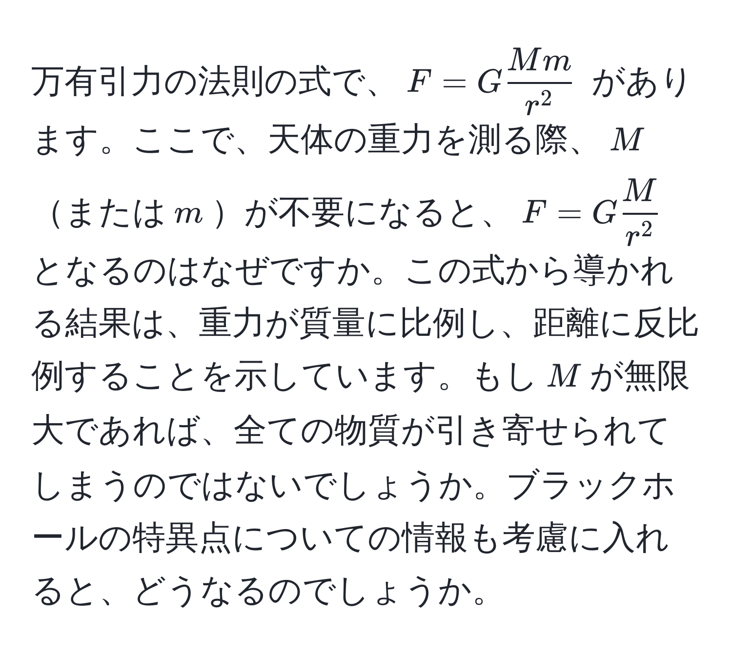 万有引力の法則の式で、$F = G fracMmr^2$ があります。ここで、天体の重力を測る際、$M$または$m$が不要になると、$F = G fracMr^2$ となるのはなぜですか。この式から導かれる結果は、重力が質量に比例し、距離に反比例することを示しています。もし$M$が無限大であれば、全ての物質が引き寄せられてしまうのではないでしょうか。ブラックホールの特異点についての情報も考慮に入れると、どうなるのでしょうか。