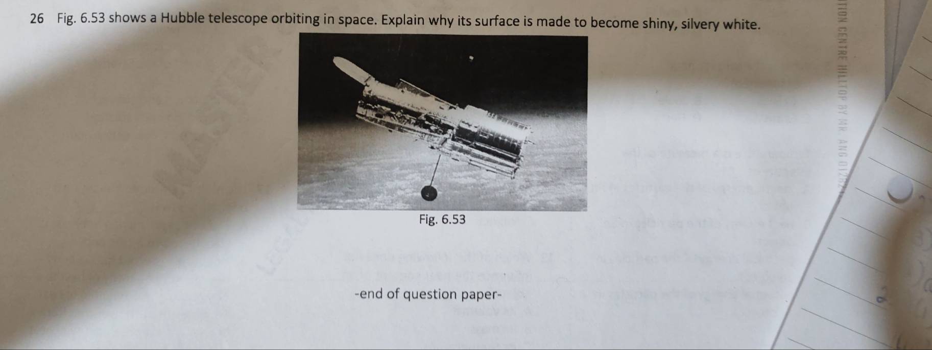 Fig. 6.53 shows a Hubble telescope orbiting in space. Explain why its surface is made to become shiny, silvery white. 
-end of question paper-