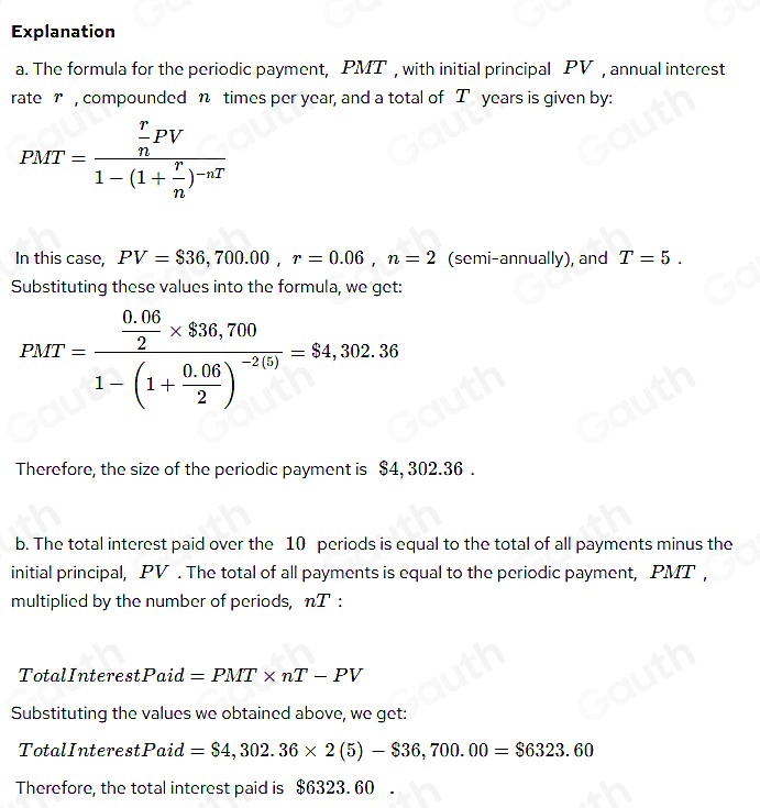 Explanation 
a. The formula for the periodic payment, PMT , with initial principal PV , annual interest 
rate r , compounded n times per year, and a total of T years is given by:
PMT=frac  r/n PV1-(1+ r/n )^-nT
In this case, PV=$36,700.00, r=0.06, n=2 (semi-annually), and T=5. 
Substituting these values into the formula, we get:
PMT=frac  (0.06)/2 * 836,7001-(1+ (0.06)/2 )^-2(5)=$4,302.36
Therefore, the size of the periodic payment is $4, 302.36. 
b. The total interest paid over the 10 periods is equal to the total of all payments minus the 
initial principal, PV. The total of all payments is equal to the periodic payment, PMT , 
multiplied by the number of periods, nT: 
TotalInterest Paid=PMT* nT-PV
Substituting the values we obtained above, we get: 
TotalInterest Paid=$4,302.36* 2(5)-$36,700.00=$6323.60
Therefore, the total interest paid is $6323. 60.