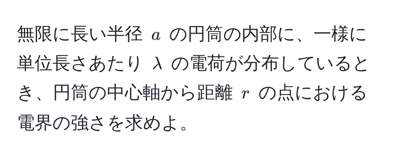 無限に長い半径 ( a ) の円筒の内部に、一様に単位長さあたり ( lambda ) の電荷が分布しているとき、円筒の中心軸から距離 ( r ) の点における電界の強さを求めよ。