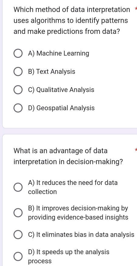 Which method of data interpretation*
uses algorithms to identify patterns
and make predictions from data?
A) Machine Learning
B) Text Analysis
C) Qualitative Analysis
D) Geospatial Analysis
What is an advantage of data * 
interpretation in decision-making?
A) It reduces the need for data
collection
B) It improves decision-making by
providing evidence-based insights
C) It eliminates bias in data analysis
D) It speeds up the analysis
process