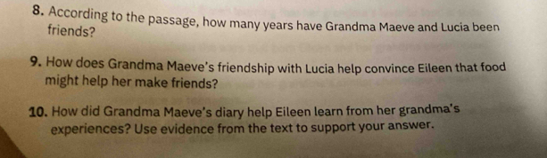 According to the passage, how many years have Grandma Maeve and Lucia been 
friends? 
9. How does Grandma Maeve’s friendship with Lucia help convince Eileen that food 
might help her make friends? 
10. How did Grandma Maeve’s diary help Eileen learn from her grandma’s 
experiences? Use evidence from the text to support your answer.