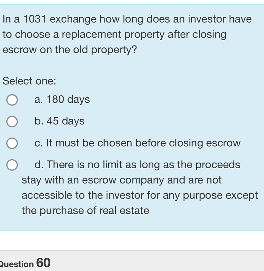 In a 1031 exchange how long does an investor have
to choose a replacement property after closing
escrow on the old property?
Select one:
a. 180 days
b. 45 days
c. It must be chosen before closing escrow
d. There is no limit as long as the proceeds
stay with an escrow company and are not
accessible to the investor for any purpose except
the purchase of real estate
Question 60