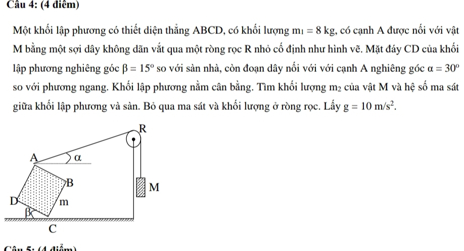 (4 điêm) 
Một khối lập phương có thiết diện thắng ABCD, có khối lượng m_1=8kg , có cạnh A được nối với vật
M bằng một sợi dây không dãn vắt qua một ròng rọc R nhỏ cố định như hình vẽ. Mặt đáy CD của khối 
lập phương nghiêng góc beta =15° so với sàn nhà, còn đoạn dây nối với với cạnh A nghiêng góc alpha =30°
so với phương ngang. Khối lập phương nằm cân bằng. Tìm khối lượng m_2 của vật M và hệ số ma sát 
giữa khối lập phương và sàn. Bỏ qua ma sát và khối lượng ở ròng rọc. Lấy g=10m/s^2. 
Câu 5: (4 điểm)