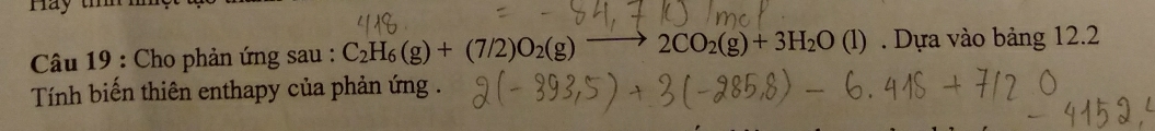 Hay tí 
Câu 19 : Cho phản ứng sau : C_2H_6(g)+(7/2)O_2(g) 2CO_2(g)+3H_2O(l). Dựa vào bảng 12.2
Tính biến thiên enthapy của phản ứng .