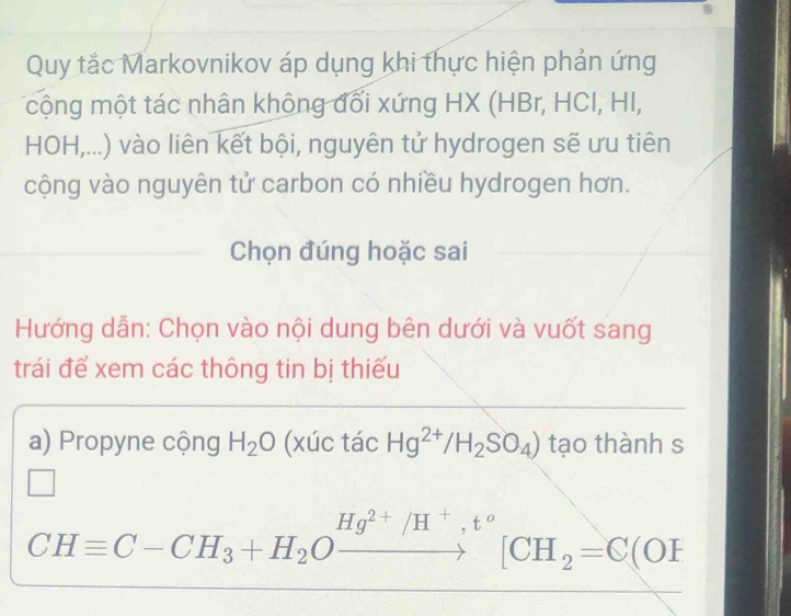 Quy tắc Markovnikov áp dụng khi thực hiện phản ứng 
cộng một tác nhân không đối xứng HX (HBr, HCI, HI, 
HOH,...) vào liên kết bội, nguyên tử hydrogen sẽ ưu tiên 
cộng vào nguyên tử carbon có nhiều hydrogen hơn. 
Chọn đúng hoặc sai 
Hướng dẫn: Chọn vào nội dung bên dưới và vuốt sang 
trái để xem các thông tin bị thiếu 
a) Propyne cộng H_2O x I( c tác Hg^(2+)/H_2SO_4) tạo thành s 
□
CHequiv C-CH_3+H_2Oxrightarrow Hg^(2+)/H^+,t°[CH_2=C(OF