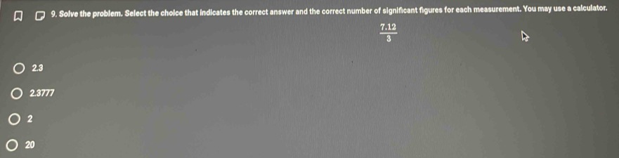 Solve the problem. Select the cholce that indicates the correct answer and the correct number of significant figures for each measurement. You may use a calculator.
 (7.12)/3 
2.3
2.3777
2
20