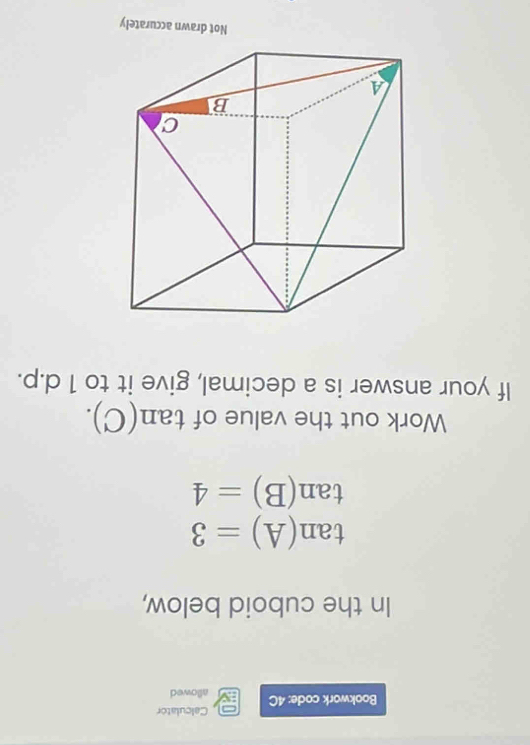 Calculator 
Bookwork code: 4C allowed 
In the cuboid below,
tan (A)=3
tan (B)=4
Work out the value of tan (C). 
If your answer is a decimal, give it to 1 d.p. 
Not drawn accurately