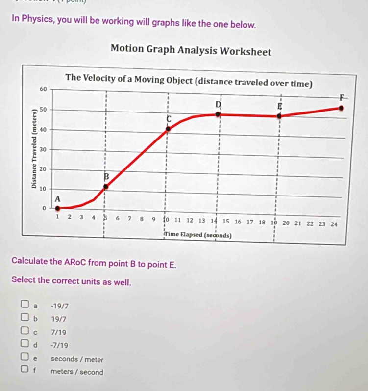 In Physics, you will be working will graphs like the one below.
Motion Graph Analysis Worksheet
The Velocity of a Moving Object (distance traveled over time)
60
F
50
D
E
C
40
30
20
B
10
A
0
1 2 3 4 5 6 7 8 9 o 11 12 13 14 15 16 17 18 19 20 21 22 23 24
Time Elapsed (seconds)
Calculate the ARoC from point B to point E.
Select the correct units as well.
a -19/7
b 19/7
c 7/19
d -7/19
e seconds / meter
f meters / second