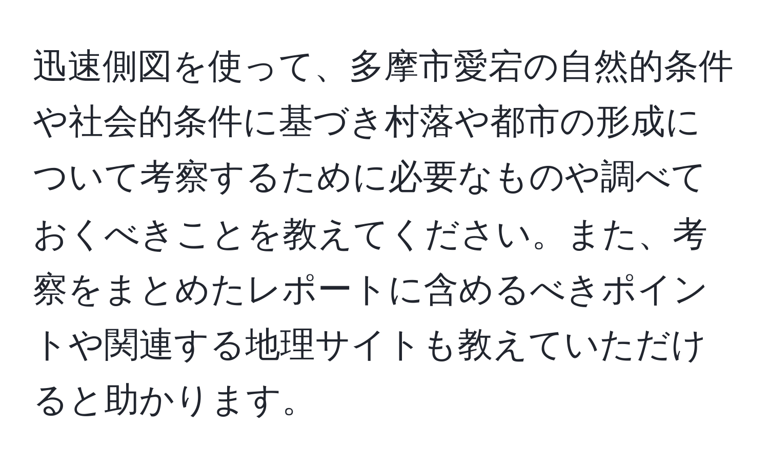 迅速側図を使って、多摩市愛宕の自然的条件や社会的条件に基づき村落や都市の形成について考察するために必要なものや調べておくべきことを教えてください。また、考察をまとめたレポートに含めるべきポイントや関連する地理サイトも教えていただけると助かります。