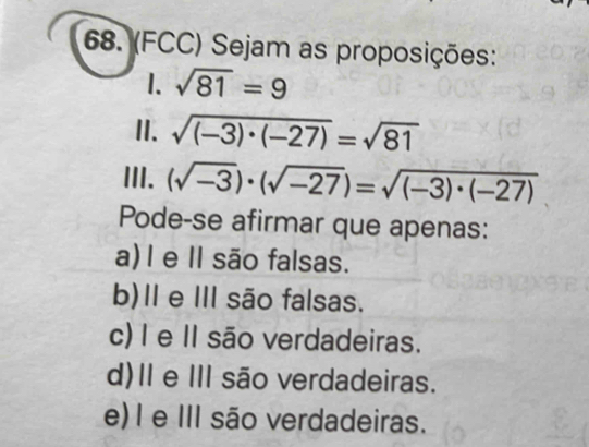 (FCC) Sejam as proposições:
1. sqrt(81)=9
II. sqrt((-3)· (-27))=sqrt(81)
III. (sqrt(-3))· (sqrt(-27))=sqrt((-3)· (-27))
Pode-se afirmar que apenas:
a)I e II são falsas.
b)Ⅱ e Ⅲ são falsas.
c) I e II são verdadeiras.
d)Ⅱ e II são verdadeiras.
e)I e III são verdadeiras.