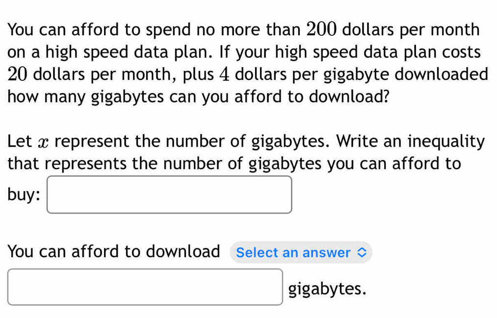 You can afford to spend no more than 200 dollars per month
on a high speed data plan. If your high speed data plan costs
20 dollars per month, plus 4 dollars per gigabyte downloaded 
how many gigabytes can you afford to download? 
Let x represent the number of gigabytes. Write an inequality 
that represents the number of gigabytes you can afford to 
buy: □ x_ □ /□  
□ 
You can afford to download Select an answer
□ gigabytes.