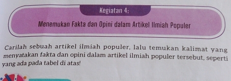 Kegiatan 4: 
Menemukan Fakta dan Opini dalam Artikel Ilmiah Populer 
Carilah sebuah artikel ilmiah populer, lalu temukan kalimat yang 
menyatakan fakta dan opini dalam artikel ilmiah populer tersebut, seperti 
yang ada pada tabel di atas!